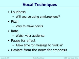 Vocal Techniques Loudness Will you be using a microphone? Pitch Vary to make points Rate Watch your audience Pause for effect Allow time for message to “sink in” Deviate from the norm for emphasis 