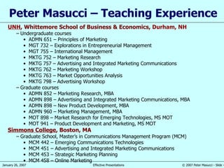Peter Masucci – Teaching Experience UNH ,  Whittemore School of Business & Economics,  Durham, NH Undergraduate courses ADMN 651 – Principles of Marketing MGT 732 – Explorations in Entrepreneurial Management MGT 755 – International Management MKTG 752 – Marketing Research MKTG 757 – Advertising and Integrated Marketing Communications MKTG 762 – Marketing Workshop MKTG 763 – Market Opportunities Analysis MKTG 798 – Advertising Workshop Graduate courses ADMN 852 – Marketing Research, MBA ADMN 898 – Advertising and Integrated Marketing Communications, MBA ADMN 898 – New Product Development, MBA ADMN 960 – Marketing Management, MBA MOT 898 – Market Research for Emerging Technologies, MS MOT MOT 941 – Product Development and Marketing, MS MOT Simmons College , Boston, MA Graduate School, Master’s in Communications Management Program (MCM) MCM 442 – Emerging Communications Technologies MCM 451 – Advertising and Integrated Marketing Communications MCM 453 – Strategic Marketing Planning MCM 458 – Online Marketing 