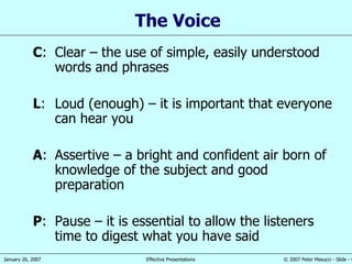 The Voice C : Clear  –  the use of simple,   easily understood words and phrases L : Loud (enough)  –  it is important that everyone can hear you A : Assertive  – a  bright and confident air born of knowledge of the subject and good preparation P : Pause  –  it is essential to allow the listeners  time  to digest what you have said 