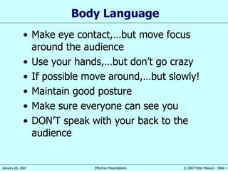 Body Language Make eye contact ,…but move focus around the audience Use your hands ,…but don’t go crazy If possible move around,…but slowly! Maintain good posture Make sure everyone can see you DON’T speak with your back to the audience 