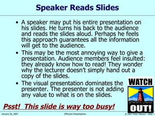Speaker Reads Slides A speaker may put his entire presentation on his slides. He turns his back to the audience and reads the slides aloud. Perhaps he feels this approach guarantees all the information will get to the audience. This may be the most annoying way to give a presentation. Audience members feel insulted: they already know how to read! They wonder why the lecturer doesn’t simply hand out a copy of the slides. The visual presentation dominates the presenter. The presenter is not adding any value to what is on the slides. Psst!  This slide is way too busy! 