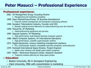 Peter Masucci – Professional Experience Professional experience: 2001 VX Management Group, Founding Partner Management and marketing consulting 1998 Open Market/FutureTense, VP Business Development Internet content management and transaction processing software 1998 Saradam Telemedicine Systems, Founder and CEO Remote medical services delivered via videoconferencing over the Internet 1996 PictureTel, VP Marketing Videoconferencing equipment and services 1994 Sequoia Systems, VP Marketing High-performance, fault-tolerant business computer systems 1986 Alliant Computer Systems, VP International Operations High-performance, scientific supercomputer systems 1973 Digital Equipment, various marketing management positions PCs, minicomputer systems, embedded real-time computers, semiconductors 1970 Rockwell International Space Division, Project Engineer Apollo moon missions and Skylab space station programs 1967 NASA – Electronics Research Center, Research Assistant Trajectory analysis planning for deep space probes Education : Boston University, BS in Aerospace Engineering Clark University, MBA with concentration in marketing 