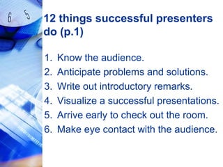 12 things successful presenters
do (p.1)
1. Know the audience.
2. Anticipate problems and solutions.
3. Write out introductory remarks.
4. Visualize a successful presentations.
5. Arrive early to check out the room.
6. Make eye contact with the audience.
 