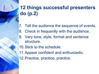 12 things successful presenters
do (p.2)
7. Tell the audience the sequence of events.
8. Check in frequently with the audience.
9. Vary tone, style, format and sentence
structure.
10.Stick to the schedule.
11.Appear confident and enthusiastic.
12.Practice, practice, practice.
 
