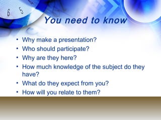 You need to know
• Why make a presentation?
• Who should participate?
• Why are they here?
• How much knowledge of the subject do they
have?
• What do they expect from you?
• How will you relate to them?
 