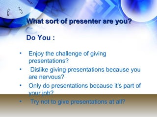 What sort of presenter are you?What sort of presenter are you?
Do You :
• Enjoy the challenge of giving
presentations?
• Dislike giving presentations because you
are nervous?
• Only do presentations because it's part of
your job?
• Try not to give presentations at all?
 