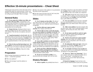 Effective 15-minute presentations – Cheat Sheet
Following the rules put down in this cheat sheet will not What is the interest of this audience in my presentation     talking. Learn how to stop. Silence is powerful. Use it
automatically make you a great presenter. A better one, and what are their expectations?                                well.
possibly. It will help you bring your point across – if you
                                                            Now that I know all of this, how do I tell a story that    #2Tell a story. People like stories. Stories are easy to
are willing to put in the effort. There is no magic.
                                                            conveys my message? In four sentences.                      remember. There is nothing worse than forgetting what
                                                                                                                        you were going to say. Corollary: Every story should
                                                                                                                        have a point. Make sure yours does.
General Rules                                              Slides                                                       #3Face your audience. You may have a beautiful back,
#1If you cannot do it without your slides, you cannot                                                                   but a presentation is not the occasion to show it.
do it with your slides. A presentation is you              #1For 15 minutes use four slides. The titles of your
                                                           slides tell your story. In four full sentences. The slides   Corollary: Know your slides by heart. Know your story
communicating something to an audience. If you cannot                                                                   by heart.
do it without that crutch, it is a bad presentation. Re-   explain that story. Additional material belongs in an
work it until you can or drop it entirely. Some            appendix.                                                    #4Talk to your audience. You look at people when you
presentations are not worth giving.                        #2The first slide must capture peoples' attention. Not,      talk to them, right? Look at individual people in your
                                                           I repeat, not the last one.                                  audience, and not always the same, either. Talk to
#2Respect the time. Nothing you have to say is                                                                          everybody.
important enough to go over time. In particular not for    #3The last slide you show carries the message you
your audience. This rule has no exceptions, and you're     want your audience to remember. In the title. This           #5Do not repeat yourself over and over again. Give
not one.                                                   message is elaborated in the body. There is nothing on       your audience credit for being intelligent and attentive.
                                                           this slide that does not tell your message. This is what     They will appreciate it.
#3A good presentation is a lot of work. After the
inspiration comes a lot of sweat. For short presentations you want people to remember. Corollary: Do not use a          #6The first 10 seconds must capture peoples'
that is mostly removing the superfluous. Corollary: If you "this is the end" slide, such as a slide saying "Thank       attention. Start with a bang, not a whimper. Convey
are not willing to put in the work needed, do not expect   you!", "Amen." or "Gosh, it's over!".                        enthusiasm in voice and posture, and in the way you
to give a good presentation. In this case, better leave it #4Every slide contributes to your presentation, as           greet your audience.
be.                                                        does all their content. If you can remove a slide or         #7Be enthusiastic about your topic. Enthusiasm is
#4Most of what you find interesting is not – for your content without losing important information, do it. If           catching. So is boredom. Corollary: If you are not
audience. Cut all of the terribly interesting things you   you have to skip slides in the presentation or only talk     enthusiastic about your topic, do not present it.
want to say in 15 minutes in half. Rinse and repeat.       about a part of them your preparation was insufficient.
                                                                                                                   #8It is all right to be funny, if you actually are. If you
#5Practice your delivery. A big mirror helps.              #5Never, ever, have a slide that introduces people that are not, don't try it in a presentation. The best you can
                                                           somehow participated in something or other or have a hope for is to be embarrassing.
                                                           cousin who did. Nobody is interested in a recital of
                                                                                                                   #9Never say "This is very interesting." If it is, your
Preparation                                                names of other people.
                                                                                                                   audience will cotton on without the pointer. If it is not, or
                                                           #6Do not try to be funny on slides. It is a distraction – heaven help – everything else in the presentation is
Before starting a presentation you should ask – and
                                                           from your message, and it will not work.                not, you are better off not drawing attention to the fact.
answer – at least these questions:
Who is my audience?                                                                                                    #10Speak the language. You do not have to be perfect,

What is the message I want this audience to remember?
                                                           Oratory Recipes                                              but you should be fluent. If you are not, practice.

                                                           #1Silence is golden. You probably know how to start

                                                                                                                                                  Version 1.1 – Aug 2009 - Jan Schrage
 