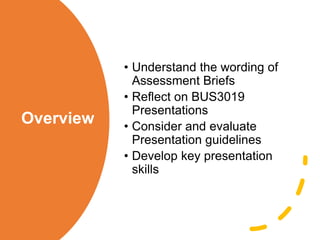 Overview
• Understand the wording of
Assessment Briefs
• Reflect on BUS3019
Presentations
• Consider and evaluate
Presentation guidelines
• Develop key presentation
skills
 