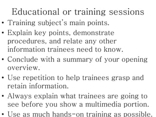 Educational or training sessions
• Training subject’s main points.
• Explain key points, demonstrate
procedures, and relate any other
information trainees need to know.
• Conclude with a summary of your opening
overview.
• Use repetition to help trainees grasp and
retain information.
• Always explain what trainees are going to
see before you show a multimedia portion.
• Use as much hands-on training as possible.
 