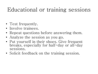 Educational or training sessions
• Test frequently.
• Involve trainees.
• Repeat questions before answering them.
• Analyze the session as you go.
• Put yourself in their shoes. Give frequent
breaks, especially for half-day or all-day
sessions.
• Solicit feedback on the training session.
 