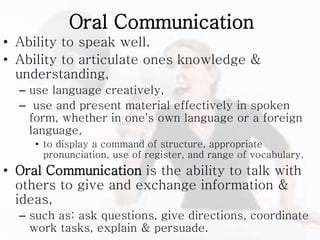 Oral Communication
• Ability to speak well.
• Ability to articulate ones knowledge &
understanding,
– use language creatively,
– use and present material effectively in spoken
form, whether in one's own language or a foreign
language,
• to display a command of structure, appropriate
pronunciation, use of register, and range of vocabulary.
• Oral Communication is the ability to talk with
others to give and exchange information &
ideas,
– such as: ask questions, give directions, coordinate
work tasks, explain & persuade.
 