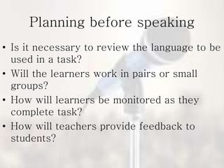 Planning before speaking
• Is it necessary to review the language to be
used in a task?
• Will the learners work in pairs or small
groups?
• How will learners be monitored as they
complete task?
• How will teachers provide feedback to
students?
 