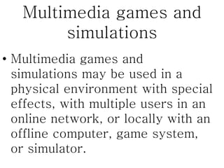 Multimedia games and
simulations
• Multimedia games and
simulations may be used in a
physical environment with special
effects, with multiple users in an
online network, or locally with an
offline computer, game system,
or simulator.
 