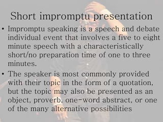 Short impromptu presentation
• Impromptu speaking is a speech and debate
individual event that involves a five to eight
minute speech with a characteristically
short/no preparation time of one to three
minutes.
• The speaker is most commonly provided
with their topic in the form of a quotation,
but the topic may also be presented as an
object, proverb, one-word abstract, or one
of the many alternative possibilities
 