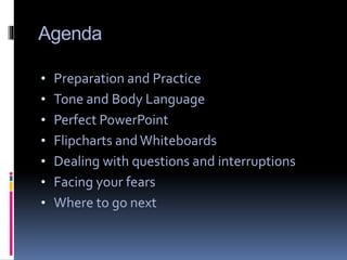 Agenda
• Preparation and Practice
• Tone and Body Language
• Perfect PowerPoint
• Flipcharts and Whiteboards
• Dealing with questions and interruptions
• Facing your fears
• Where to go next
 