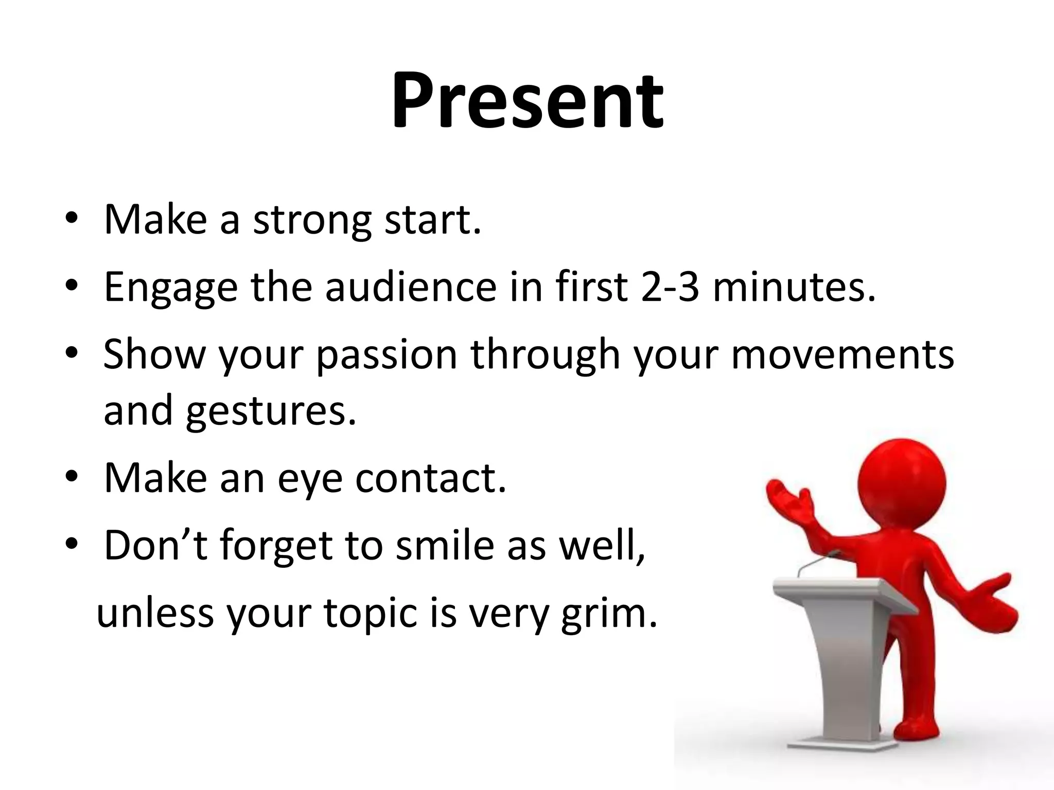 Present
• Make a strong start.
• Engage the audience in first 2-3 minutes.
• Show your passion through your movements
and gestures.
• Make an eye contact.
• Don’t forget to smile as well,
unless your topic is very grim.
 
