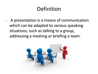Definition
• A presentation is a means of communication
which can be adapted to various speaking
situations, such as talking to a group,
addressing a meeting or briefing a team.
 