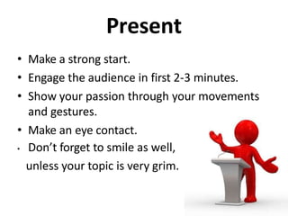 Present
• Make a strong start.
• Engage the audience in first 2-3 minutes.
• Show your passion through your movements
and gestures.
• Make an eye contact.
• Don’t forget to smile as well,
unless your topic is very grim.
 