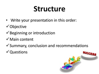 Structure
• Write your presentation in this order:
Objective
Beginning or introduction
Main content
Summary, conclusion and recommendations
Questions
 