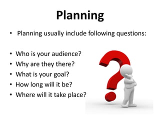 Planning
• Planning usually include following questions:
•
•
•
•
•

Who is your audience?
Why are they there?
What is your goal?
How long will it be?
Where will it take place?

 