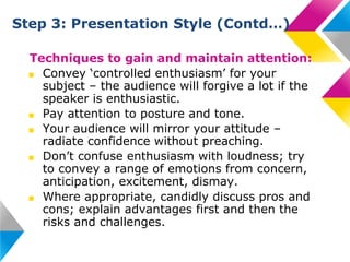 Step 3: Presentation Style (Contd…)
Techniques to gain and maintain attention:
■ Convey ‘controlled enthusiasm’ for your
subject – the audience will forgive a lot if the
speaker is enthusiastic.
■ Pay attention to posture and tone.
■ Your audience will mirror your attitude –
radiate confidence without preaching.
■ Don’t confuse enthusiasm with loudness; try
to convey a range of emotions from concern,
anticipation, excitement, dismay.
■ Where appropriate, candidly discuss pros and
cons; explain advantages first and then the
risks and challenges.

 
