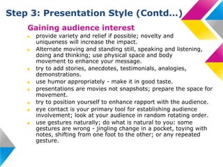 Step 3: Presentation Style (Contd…)
Gaining audience interest
■
■

■
■
■
■
■
■

provide variety and relief if possible; novelty and
uniqueness will increase the impact.
Alternate moving and standing still, speaking and listening,
doing and thinking; use physical space and body
movement to enhance your message.
try to add stories, anecdotes, testimonials, analogies,
demonstrations.
use humor appropriately - make it in good taste.
presentations are movies not snapshots; prepare the space for
movement.
try to position yourself to enhance rapport with the audience.
eye contact is your primary tool for establishing audience
involvement; look at your audience in random rotating order.
use gestures naturally; do what is natural to you: some
gestures are wrong - jingling change in a pocket, toying with
notes, shifting from one foot to the other; or any repeated
gesture.

 