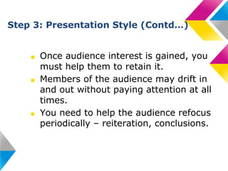 Step 3: Presentation Style (Contd…)

■
■

■

Once audience interest is gained, you
must help them to retain it.
Members of the audience may drift in
and out without paying attention at all
times.
You need to help the audience refocus
periodically – reiteration, conclusions.

 