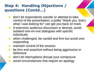 Step 4: Handling Objections /
questions (Contd…)
■ don't let respondents wander or attempt to take
control of the presentation; a polite "thank you, that's
what I was looking for" can get you back on track
■ if extensive audience discussion is desired, avoid
isolated one-on-one dialogues with specific
individuals
■ when challenged, be candid and firm but avoid over
responding
■ maintain control of the session
■ be firm and assertive without being aggressive or
defensive
■ don't let interruptions disrupt your composure
■ avoid circumstances that require an apology

 