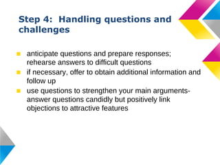 Step 4: Handling questions and
challenges
■ anticipate questions and prepare responses;
rehearse answers to difficult questions
■ if necessary, offer to obtain additional information and
follow up
■ use questions to strengthen your main argumentsanswer questions candidly but positively link
objections to attractive features

 