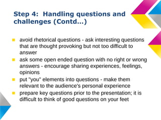 Step 4: Handling questions and
challenges (Contd…)
■ avoid rhetorical questions - ask interesting questions
that are thought provoking but not too difficult to
answer
■ ask some open ended question with no right or wrong
answers - encourage sharing experiences, feelings,
opinions
■ put "you" elements into questions - make them
relevant to the audience's personal experience
■ prepare key questions prior to the presentation; it is
difficult to think of good questions on your feet

 