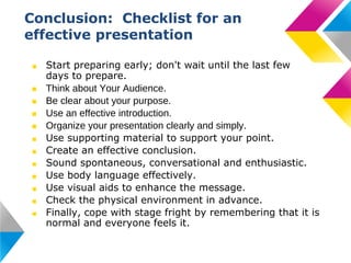 Conclusion: Checklist for an
effective presentation
■
■
■
■
■
■
■
■
■
■
■
■

Start preparing early; don't wait until the last few
days to prepare.
Think about Your Audience.
Be clear about your purpose.
Use an effective introduction.
Organize your presentation clearly and simply.
Use supporting material to support your point.
Create an effective conclusion.
Sound spontaneous, conversational and enthusiastic.
Use body language effectively.
Use visual aids to enhance the message.
Check the physical environment in advance.
Finally, cope with stage fright by remembering that it is
normal and everyone feels it.

 