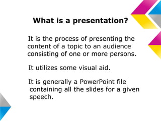 What is a presentation?
• It is the process of presenting the
content of a topic to an audience
consisting of one or more persons.
• It utilizes some visual aid.
• It is generally a PowerPoint file
containing all the slides for a given
speech.

 