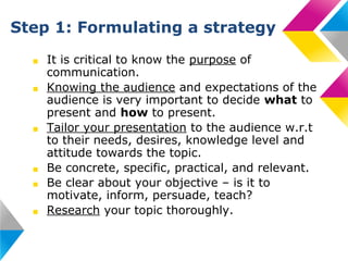 Step 1: Formulating a strategy
■
■

■

■
■
■

It is critical to know the purpose of
communication.
Knowing the audience and expectations of the
audience is very important to decide what to
present and how to present.
Tailor your presentation to the audience w.r.t
to their needs, desires, knowledge level and
attitude towards the topic.
Be concrete, specific, practical, and relevant.
Be clear about your objective – is it to
motivate, inform, persuade, teach?
Research your topic thoroughly.

 