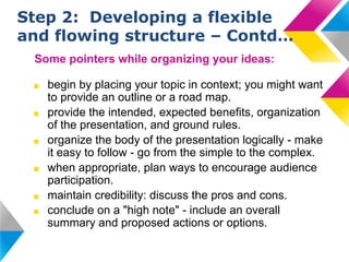 Step 2: Developing a flexible
and flowing structure – Contd…
Some pointers while organizing your ideas:
■
■
■
■
■
■

begin by placing your topic in context; you might want
to provide an outline or a road map.
provide the intended, expected benefits, organization
of the presentation, and ground rules.
organize the body of the presentation logically - make
it easy to follow - go from the simple to the complex.
when appropriate, plan ways to encourage audience
participation.
maintain credibility: discuss the pros and cons.
conclude on a "high note" - include an overall
summary and proposed actions or options.

 