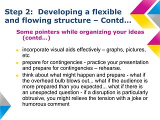 Step 2: Developing a flexible
and flowing structure – Contd…
Some pointers while organizing your ideas
(contd…)
■
■
■

incorporate visual aids effectively – graphs, pictures,
etc
prepare for contingencies - practice your presentation
and prepare for contingencies – rehearse.
think about what might happen and prepare - what if
the overhead bulb blows out... what if the audience is
more prepared than you expected... what if there is
an unexpected question - if a disruption is particularly
obtrusive, you might relieve the tension with a joke or
humorous comment

 