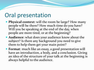 Oral presentation
 Physical context: will the room be large? How many
people will be there? How much time do you have?
Will you be speaking at the end of the day, when
people are more tired, or at the beginning?
 Audience: what does your audience know about the
subject? Is there any background you need to give
them to help them get your main point?
 Format: much like an essay, a good presentation will
have an introduction, a body, and a conclusion. Giving
an idea of the structure of your talk at the beginning is
always helpful to the audience.
 