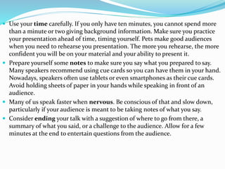  Use your time carefully. If you only have ten minutes, you cannot spend more
than a minute or two giving background information. Make sure you practice
your presentation ahead of time, timing yourself. Pets make good audiences
when you need to rehearse you presentation. The more you rehearse, the more
confident you will be on your material and your ability to present it.
 Prepare yourself some notes to make sure you say what you prepared to say.
Many speakers recommend using cue cards so you can have them in your hand.
Nowadays, speakers often use tablets or even smartphones as their cue cards.
Avoid holding sheets of paper in your hands while speaking in front of an
audience.
 Many of us speak faster when nervous. Be conscious of that and slow down,
particularly if your audience is meant to be taking notes of what you say.
 Consider ending your talk with a suggestion of where to go from there, a
summary of what you said, or a challenge to the audience. Allow for a few
minutes at the end to entertain questions from the audience.
 