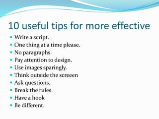 10 useful tips for more effective
 Write a script.
 One thing at a time please.
 No paragraphs.
 Pay attention to design.
 Use images sparingly.
 Think outside the screeen
 Ask questions.
 Break the rules.
 Have a hook
 Be different.
 
