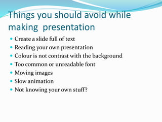 Things you should avoid while
making presentation
 Create a slide full of text
 Reading your own presentation
 Colour is not contrast with the background
 Too common or unreadable font
 Moving images
 Slow animation
 Not knowing your own stuff?
 