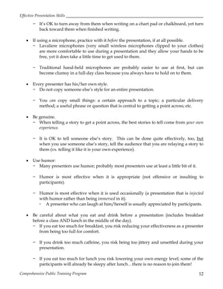 Effective Presentation Skills
Comprehensive Public Training Program 12
− It’s OK to turn away from them when writing on a chart pad or chalkboard, yet turn
back toward them when finished writing.
 If using a microphone, practice with it before the presentation, if at all possible.
− Lavaliere microphones (very small wireless microphones clipped to your clothes)
are more comfortable to use during a presentation and they allow your hands to be
free, yet it does take a little time to get used to them.
− Traditional hand-held microphones are probably easier to use at first, but can
become clumsy in a full-day class because you always have to hold on to them.
 Every presenter has his/her own style.
− Do not copy someone else’s style for an entire presentation.
− You can copy small things: a certain approach to a topic; a particular delivery
method; a useful phrase or question that is central to getting a point across; etc.
 Be genuine.
− When telling a story to get a point across, the best stories to tell come from your own
experience.
− It is OK to tell someone else’s story. This can be done quite effectively, too, but
when you use someone else’s story, tell the audience that you are relaying a story to
them (vs. telling it like it is your own experience).
 Use humor:
− Many presenters use humor; probably most presenters use at least a little bit of it.
− Humor is most effective when it is appropriate (not offensive or insulting to
participants).
− Humor is most effective when it is used occasionally (a presentation that is injected
with humor rather than being immersed in it).
▫ A presenter who can laugh at him/herself is usually appreciated by participants.
 Be careful about what you eat and drink before a presentation (includes breakfast
before a class AND lunch in the middle of the day).
− If you eat too much for breakfast, you risk reducing your effectiveness as a presenter
from being too full for comfort.
− If you drink too much caffeine, you risk being too jittery and unsettled during your
presentation.
− If you eat too much for lunch you risk lowering your own energy level; some of the
participants will already be sleepy after lunch…there is no reason to join them!
 