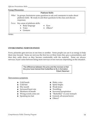 Effective Presentation Skills
Comprehensive Public Training Program 14
The difference between the pros and the novices is that
the pros have trained their butterflies to fly in formation.
Edwin Newman
Group Discussion:
Platform Skills
What: In groups, brainstorm some questions to ask and comments to make about
platform skills. Be ready to ask these questions to the class and discuss
responses.
Focus: Key areas of platform skills:
 Body language
 Voice
 Gestures
 Eyes
 Others?
Notes:
OVERCOMING NERVOUSNESS
Every presenter gets nervous at one time or another. Some people can use it as energy to help
them stay focused. Some are nervous the first two or three times they give a presentation, and
then they settle down as they become comfortable with the material. Some are always
nervous; it just varies between being more nervous or less nervous depending on the situation.
Nervousness symptoms
◘ Cold hands
◘ Cold feet
◘ Dry mouth
◘ Increased heart rate
◘ Shortness of breath
◘ Wrong words come out
◘ Speaking too fast
◘ Shaky voice
◘ Spine tingles
◘ Weak knees
◘ Trembling
◘ Increased perspiration
◘ “Butterflies” in your stomach
◘ General, all-around terror
◘ Others?
 