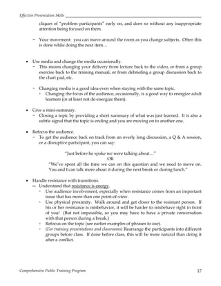 Effective Presentation Skills
Comprehensive Public Training Program 17
cliques of “problem participants” early on, and does so without any inappropriate
attention being focused on them.
− Your movement: you can move around the room as you change subjects. Often this
is done while doing the next item…
 Use media and change the media occasionally.
− This means changing your delivery from lecture back to the video, or from a group
exercise back to the training manual, or from debriefing a group discussion back to
the chart pad, etc.
− Changing media is a good idea even when staying with the same topic.
▫ Changing the focus of the audience, occasionally, is a good way to energize adult
learners (or at least not de-energize them).
 Give a mini-summary.
− Closing a topic by providing a short summary of what was just learned. It is also a
subtle signal that the topic is ending and you are moving on to another one.
 Refocus the audience.
− To get the audience back on track from an overly long discussion, a Q & A session,
or a disruptive participant, you can say:
“Just before he spoke we were talking about…”
OR
“We’ve spent all the time we can on this question and we need to move on.
You and I can talk more about it during the next break or during lunch.”
 Handle resistance with transitions.
─ Understand that resistance is energy.
▫ Use audience involvement, especially when resistance comes from an important
issue that has more than one point-of-view.
▫ Use physical proximity. Walk around and get closer to the resistant person. If
his or her resistance is misbehavior, it will be harder to misbehave right in front
of you! (But not impossible, so you may have to have a private conversation
with that person during a break.)
▫ Refocus on the topic (see earlier examples of phrases to use).
▫ (For training presentations and classrooms) Rearrange the participants into different
groups before class. If done before class, this will be more natural than doing it
after a conflict.
 