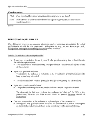 Effective Presentation Skills
Comprehensive Public Training Program 18
Class Discussion:
What: What else should we cover about transitions and how to use them?
Focus: Practical ways to use transitions to move a topic along and/or handle resistance
from the audience.
Notes:
DEBRIEFING SMALL GROUPS
One difference between an academic classroom and a workplace presentation for adult
professionals should be the presenter’s willingness to rely on the knowledge, skill,
background, and experiences of the participants in the audience.
Make a Decision about Handling Questions
 Before your presentation, decide if you will take questions at any time or limit them to
the end of the presentation.
─ Your decision will be influenced by your presentation’s objectives and by the nature
of the audience.
 If you take questions any time…
─ You reinforce the audience to participate in the presentation, giving them a reason to
keep up and stay interested.
─ The downside is that you risk getting off track (or them getting too far off track).
 If you save questions until the end…
─ You get to control the pace of the presentation and stay on target and on time.
─ The downside is that you reinforce the audience to “shut up” for 90% of the
presentation, because you have trained them to become listeners instead of
participants.
 Pose your own questions to the audience as a planned part of the presentation.
─ Posing your own questions can be built into the presentation as part of allowing the
audience to be participants, to learn using something besides passive listening.
 