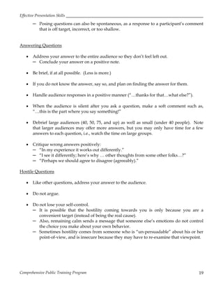 Effective Presentation Skills
Comprehensive Public Training Program 19
─ Posing questions can also be spontaneous, as a response to a participant’s comment
that is off target, incorrect, or too shallow.
Answering Questions
 Address your answer to the entire audience so they don’t feel left out.
─ Conclude your answer on a positive note.
 Be brief, if at all possible. (Less is more.)
 If you do not know the answer, say so, and plan on finding the answer for them.
 Handle audience responses in a positive manner (“…thanks for that…what else?”).
 When the audience is silent after you ask a question, make a soft comment such as,
“…this is the part where you say something!”
 Debrief large audiences (40, 50, 75, and up) as well as small (under 40 people). Note
that larger audiences may offer more answers, but you may only have time for a few
answers to each question, i.e., watch the time on large groups.
 Critique wrong answers positively:
─ “In my experience it works out differently.”
─ “I see it differently; here’s why … other thoughts from some other folks…?”
─ “Perhaps we should agree to disagree (agreeably).”
Hostile Questions
 Like other questions, address your answer to the audience.
 Do not argue.
 Do not lose your self-control.
─ It is possible that the hostility coming towards you is only because you are a
convenient target (instead of being the real cause).
─ Also, remaining calm sends a message that someone else’s emotions do not control
the choice you make about your own behavior.
─ Sometimes hostility comes from someone who is “un-persuadable” about his or her
point-of-view, and is insecure because they may have to re-examine that viewpoint.
 