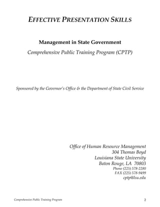 Comprehensive Public Training Program 2
EFFECTIVE PRESENTATION SKILLS
Management in State Government
Comprehensive Public Training Program (CPTP)
Sponsored by the Governor’s Office & the Department of State Civil Service
Office of Human Resource Management
304 Thomas Boyd
Louisiana State University
Baton Rouge, LA 70803
Phone (225) 578-2280
FAX (225) 578-9499
cptp@lsu.edu
 