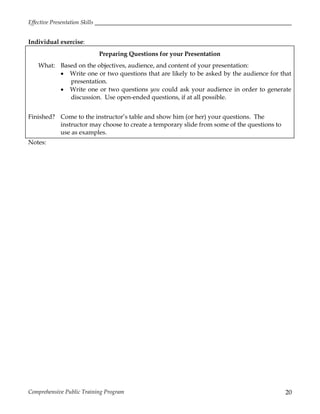 Effective Presentation Skills
Comprehensive Public Training Program 20
Individual exercise:
Preparing Questions for your Presentation
What: Based on the objectives, audience, and content of your presentation:
 Write one or two questions that are likely to be asked by the audience for that
presentation.
 Write one or two questions you could ask your audience in order to generate
discussion. Use open-ended questions, if at all possible.
Finished? Come to the instructor’s table and show him (or her) your questions. The
instructor may choose to create a temporary slide from some of the questions to
use as examples.
Notes:
 