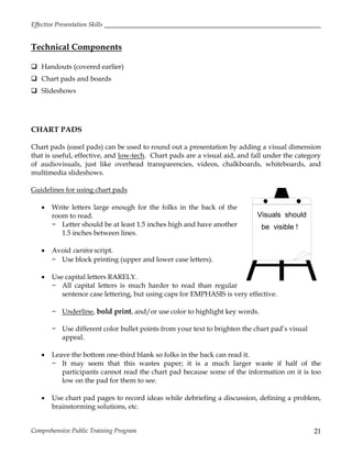 Effective Presentation Skills
Comprehensive Public Training Program 21
Technical Components
 Handouts (covered earlier)
 Chart pads and boards
 Slideshows
CHART PADS
Chart pads (easel pads) can be used to round out a presentation by adding a visual dimension
that is useful, effective, and low-tech. Chart pads are a visual aid, and fall under the category
of audiovisuals, just like overhead transparencies, videos, chalkboards, whiteboards, and
multimedia slideshows.
Guidelines for using chart pads
 Write letters large enough for the folks in the back of the
room to read.
− Letter should be at least 1.5 inches high and have another
1.5 inches between lines.
 Avoid cursive script.
− Use block printing (upper and lower case letters).
 Use capital letters RARELY.
− All capital letters is much harder to read than regular
sentence case lettering, but using caps for EMPHASIS is very effective.
− Underline, bold print, and/or use color to highlight key words.
− Use different color bullet points from your text to brighten the chart pad’s visual
appeal.
 Leave the bottom one-third blank so folks in the back can read it.
− It may seem that this wastes paper; it is a much larger waste if half of the
participants cannot read the chart pad because some of the information on it is too
low on the pad for them to see.
 Use chart pad pages to record ideas while debriefing a discussion, defining a problem,
brainstorming solutions, etc.
Visuals should
be visible !
 