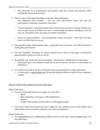 Effective Presentation Skills
Comprehensive Public Training Program 22
− The presenter (or a participant) can quickly write key words and phrases while
keeping the discussion moving.
 Prior to class write topic headings on specific chart pad pages.
− Use different color markers – one for your pre-written items and one for
participants' comments, questions, and ideas.
− You can prepare a chart pad before class with almost any idea or group of ideas you
want to get across, and then you have a ready-made transition waiting for you (so
you can ‘transition’ from one topic to another smoothly).
− Pencil in notes/numbers – the participants cannot see them – then fill in (or just
trace over) the data as you go.
 Flag specific pages with masking tape – especially ones you know you will be return to
during the presentation.
 Use the “keyhole” technique to extend contents (cut a hole in one page, covering the
page behind it until you want to use it).
 Remember, any visual aid can be overdone—slide shows, chalkboards or chart pads.
− Chart pads give you another visual aid to use so you do not have to rely solely on
slideshows.
 It is useful to be able to do the visual part of your presentation on chart pad alone.
─ A chart pad is a great safety net, in case the projector blows a bulb or your computer
crashes.
Tips for which color markers to use on chart pads
Most of the time…
 For most of the information on a page, use one color:
− Black
− Blue (deep blue, not aqua or other light blue)
− Brown
− Purple (dark purple, not lavender or other light purple)
 Use one of these four colors (see prior page) for text, another one for the bullets, and
still another one for words or phrases you want to emphasize.
Some of the time…
 For highlighting text, underlining, bullets, arrows, and other visual emphasizing, use
the following:
 