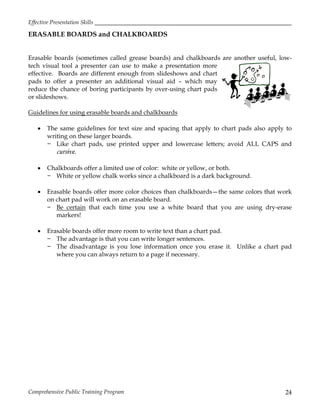 Effective Presentation Skills
Comprehensive Public Training Program 24
ERASABLE BOARDS and CHALKBOARDS
Erasable boards (sometimes called grease boards) and chalkboards are another useful, low-
tech visual tool a presenter can use to make a presentation more
effective. Boards are different enough from slideshows and chart
pads to offer a presenter an additional visual aid – which may
reduce the chance of boring participants by over-using chart pads
or slideshows.
Guidelines for using erasable boards and chalkboards
 The same guidelines for text size and spacing that apply to chart pads also apply to
writing on these larger boards.
− Like chart pads, use printed upper and lowercase letters; avoid ALL CAPS and
cursive.
 Chalkboards offer a limited use of color: white or yellow, or both.
− White or yellow chalk works since a chalkboard is a dark background.
 Erasable boards offer more color choices than chalkboards—the same colors that work
on chart pad will work on an erasable board.
− Be certain that each time you use a white board that you are using dry-erase
markers!
 Erasable boards offer more room to write text than a chart pad.
− The advantage is that you can write longer sentences.
− The disadvantage is you lose information once you erase it. Unlike a chart pad
where you can always return to a page if necessary.
 