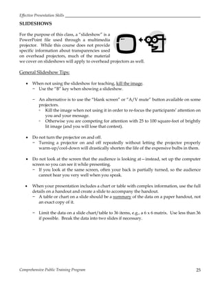 Effective Presentation Skills
Comprehensive Public Training Program 25
SLIDESHOWS
For the purpose of this class, a “slideshow” is a
PowerPoint file used through a multimedia
projector. While this course does not provide
specific information about transparencies used
on overhead projectors, much of the material
we cover on slideshows will apply to overhead projectors as well.
General Slideshow Tips:
 When not using the slideshow for teaching, kill the image.
− Use the “B” key when showing a slideshow.
− An alternative is to use the “blank screen” or “A/V mute” button available on some
projectors.
▫ Kill the image when not using it in order to re-focus the participants’ attention on
you and your message.
▫ Otherwise you are competing for attention with 25 to 100 square-feet of brightly
lit image (and you will lose that contest).
 Do not turn the projector on and off.
− Turning a projector on and off repeatedly without letting the projector properly
warm-up/cool-down will drastically shorten the life of the expensive bulbs in them.
 Do not look at the screen that the audience is looking at—instead, set up the computer
screen so you can see it while presenting.
− If you look at the same screen, often your back is partially turned, so the audience
cannot hear you very well when you speak.
 When your presentation includes a chart or table with complex information, use the full
details on a handout and create a slide to accompany the handout.
− A table or chart on a slide should be a summary of the data on a paper handout, not
an exact copy of it.
− Limit the data on a slide chart/table to 36 items, e.g., a 6 x 6 matrix. Use less than 36
if possible. Break the data into two slides if necessary.
 